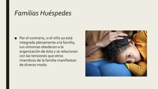 Familias Huéspedes
■ Por el contrario, si el niño ya está
integrado plenamente a la familia,
sus síntomas obedecen a la
organización de ésta y se relacionan
con las tensiones que otros
miembros de la familia manifiestan
de diverso modo.
 