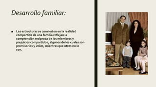 Desarrollo familiar:
■ Las estructuras se convierten en la realidad
compartida de una familia reflejan la
comprensión reciproca de los miembros y
prejuicios compartidos, algunos de los cuales son
promisorios y útiles, mientras que otros no lo
son.
 