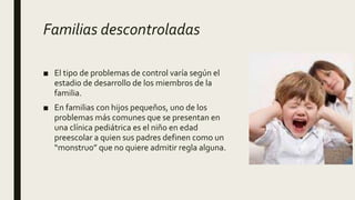 Familias descontroladas
■ El tipo de problemas de control varía según el
estadio de desarrollo de los miembros de la
familia.
■ En familias con hijos pequeños, uno de los
problemas más comunes que se presentan en
una clínica pediátrica es el niño en edad
preescolar a quien sus padres definen como un
“monstruo” que no quiere admitir regla alguna.
 