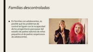 Familias descontroladas
■ En familias con adolescentes, es
posible que los problemas de
control se liguen con la incapacidad
de los progenitores para pasar del
estadio de padres solícitos de niños
pequeños al de padres respetuosos
de adolescentes.
 
