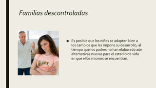 Familias descontroladas
■ Es posible que los niños se adapten bien a
los cambios que les impone su desarrollo, al
tiempo que los padres no han elaborado aún
alternativas nuevas para el estadio de vida
en que ellos mismos se encuentran.
 