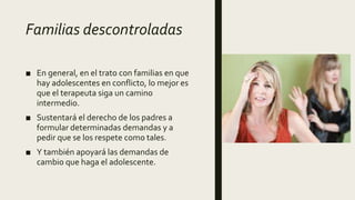 Familias descontroladas
■ En general, en el trato con familias en que
hay adolescentes en conflicto, lo mejor es
que el terapeuta siga un camino
intermedio.
■ Sustentará el derecho de los padres a
formular determinadas demandas y a
pedir que se los respete como tales.
■ Y también apoyará las demandas de
cambio que haga el adolescente.
 