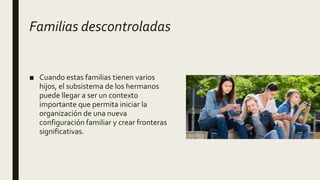 Familias descontroladas
■ Cuando estas familias tienen varios
hijos, el subsistema de los hermanos
puede llegar a ser un contexto
importante que permita iniciar la
organización de una nueva
configuración familiar y crear fronteras
significativas.
 
