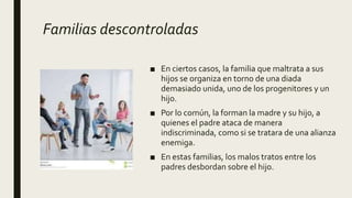 Familias descontroladas
■ En ciertos casos, la familia que maltrata a sus
hijos se organiza en torno de una diada
demasiado unida, uno de los progenitores y un
hijo.
■ Por lo común, la forman la madre y su hijo, a
quienes el padre ataca de manera
indiscriminada, como si se tratara de una alianza
enemiga.
■ En estas familias, los malos tratos entre los
padres desbordan sobre el hijo.
 