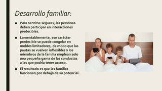 Desarrollo familiar:
■ Para sentirse seguras, las personas
deben participar en interacciones
predecibles.
■ Lamentablemente, ese carácter
predecible se puede congelar en
moldes limitadores, de modo que las
pautas se vuelven inflexibles y los
miembros de la familia emplean solo
una pequeña gama de las conductas
a las que podría tener acceso.
■ El resultado es que las familias
funcionan por debajo de su potencial.
 