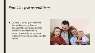 Familias psicosomáticas
■ Cuando la queja que motiva la
demanda es un problema
psicosomático de alguno de los
miembros de la familia, la
estructura de ésta incluye una
excesiva insistencia en los cuidados
tiernos.
 