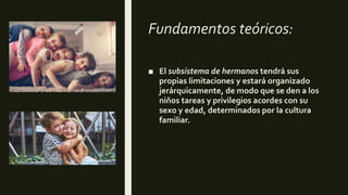Fundamentos teóricos:
■ El subsistema de hermanos tendrá sus
propias limitaciones y estará organizado
jerárquicamente, de modo que se den a los
niños tareas y privilegios acordes con su
sexo y edad, determinados por la cultura
familiar.
 