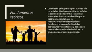 Fundamentos
teóricos:
■ Una de sus principales aportaciones a la
terapia familiar ha consistido en señalar
la confusión de la normal jerárquica
entre miembros de una familia que no
está funcionando bien, la
reestructuración de las relaciones
familiares, la acomodación de las
estructuras ya existentes y dar a cada
persona la experiencia de vivir en un
grupo normalmente organizado.
 