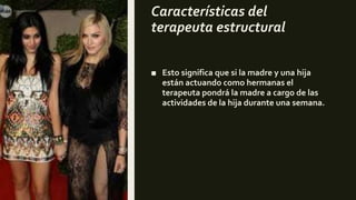 Características del
terapeuta estructural
■ Esto significa que si la madre y una hija
están actuando como hermanas el
terapeuta pondrá la madre a cargo de las
actividades de la hija durante una semana.
 