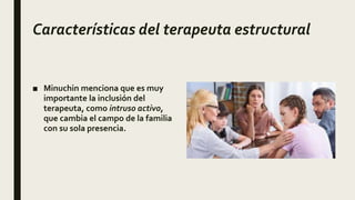 Características del terapeuta estructural
■ Minuchin menciona que es muy
importante la inclusión del
terapeuta, como intruso activo,
que cambia el campo de la familia
con su sola presencia.
 