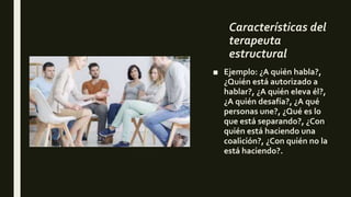 Características del
terapeuta
estructural
■ Ejemplo: ¿A quién habla?,
¿Quién está autorizado a
hablar?, ¿A quién eleva él?,
¿A quién desafía?, ¿A qué
personas une?, ¿Qué es lo
que está separando?, ¿Con
quién está haciendo una
coalición?, ¿Con quién no la
está haciendo?.
 