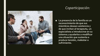 Coparticipación:
■ La presencia de la familia es un
reconocimiento de que sus
miembros desean asistencia y
de que invitan al terapeuta, un
especialista a introducirse en su
sistema y ayudarlos a modificar
una situación que sustenta o
produce tensión, malestar o
sufrimiento.
 