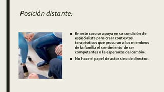 Posición distante:
■ En este caso se apoya en su condición de
especialista para crear contextos
terapéuticos que procuran a los miembros
de la familia el sentimiento de ser
competentes o la esperanza del cambio.
■ No hace el papel de actor sino de director.
 