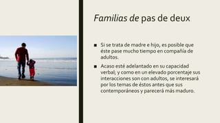 Familias de pas de deux
■ Si se trata de madre e hijo, es posible que
éste pase mucho tiempo en compañía de
adultos.
■ Acaso esté adelantado en su capacidad
verbal; y como en un elevado porcentaje sus
interacciones son con adultos, se interesará
por los temas de éstos antes que sus
contemporáneos y parecerá más maduro.
 