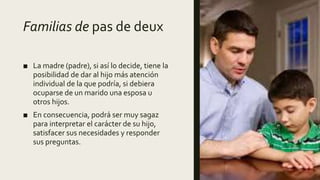Familias de pas de deux
■ La madre (padre), si así lo decide, tiene la
posibilidad de dar al hijo más atención
individual de la que podría, si debiera
ocuparse de un marido una esposa u
otros hijos.
■ En consecuencia, podrá ser muy sagaz
para interpretar el carácter de su hijo,
satisfacer sus necesidades y responder
sus preguntas.
 