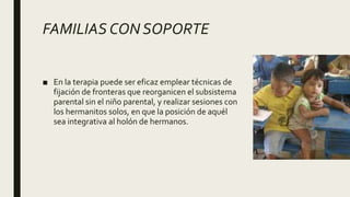 FAMILIAS CON SOPORTE
■ En la terapia puede ser eficaz emplear técnicas de
fijación de fronteras que reorganicen el subsistema
parental sin el niño parental, y realizar sesiones con
los hermanitos solos, en que la posición de aquél
sea integrativa al holón de hermanos.
 