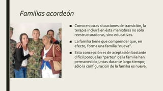 Familias acordeón
■ Como en otras situaciones de transición, la
terapia incluirá en ésta maniobras no sólo
reestructuradoras, sino educativas.
■ La familia tiene que comprender que, en
efecto, forma una familia “nueva”.
■ Esta concepción es de aceptación bastante
difícil porque las “partes” de la familia han
permanecido juntas durante largo tiempo;
sólo la configuración de la familia es nueva.
 