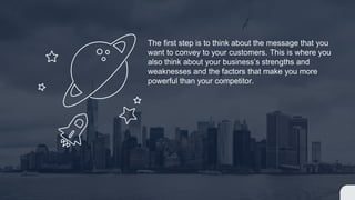 The first step is to think about the message that you
want to convey to your customers. This is where you
also think about your businesss strengths and
weaknesses and the factors that make you more
powerful than your competitor.
 
