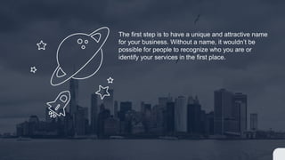 The first step is to have a unique and attractive name
for your business. Without a name, it wouldnt be
possible for people to recognize who you are or
identify your services in the first place.
 