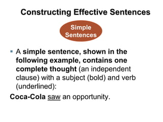  A simple sentence, shown in the
following example, contains one
complete thought (an independent
clause) with a subject (bold) and verb
(underlined):
Coca-Cola saw an opportunity.
Simple
Sentences
Constructing Effective Sentences
 