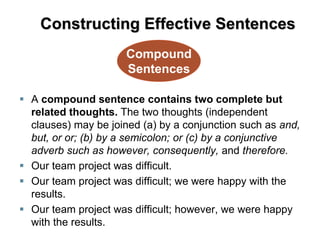  A compound sentence contains two complete but
related thoughts. The two thoughts (independent
clauses) may be joined (a) by a conjunction such as and,
but, or or; (b) by a semicolon; or (c) by a conjunctive
adverb such as however, consequently, and therefore.
 Our team project was difficult.
 Our team project was difficult; we were happy with the
results.
 Our team project was difficult; however, we were happy
with the results.
Compound
Sentences
Constructing Effective Sentences
 
