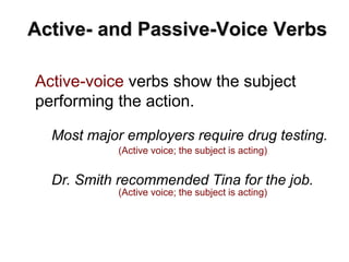 Active- and Passive-Voice Verbs
Active-voice verbs show the subject
performing the action.
Most major employers require drug testing.
(Active voice; the subject is acting)
Dr. Smith recommended Tina for the job.
(Active voice; the subject is acting)
 