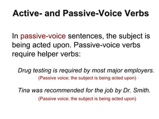In passive-voice sentences, the subject is
being acted upon. Passive-voice verbs
require helper verbs:
Active- and Passive-Voice Verbs
Drug testing is required by most major employers.
(Passive voice; the subject is being acted upon)
Tina was recommended for the job by Dr. Smith.
(Passive voice; the subject is being acted upon)
 