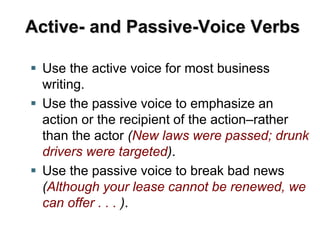 Active- and Passive-Voice Verbs
 Use the active voice for most business
writing.
 Use the passive voice to emphasize an
action or the recipient of the action–rather
than the actor (New laws were passed; drunk
drivers were targeted).
 Use the passive voice to break bad news
(Although your lease cannot be renewed, we
can offer . . . ).
 