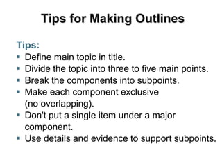 Tips for Making Outlines
Tips:
 Define main topic in title.
 Divide the topic into three to five main points.
 Break the components into subpoints.
 Make each component exclusive
(no overlapping).
 Don't put a single item under a major
component.
 Use details and evidence to support subpoints.
 