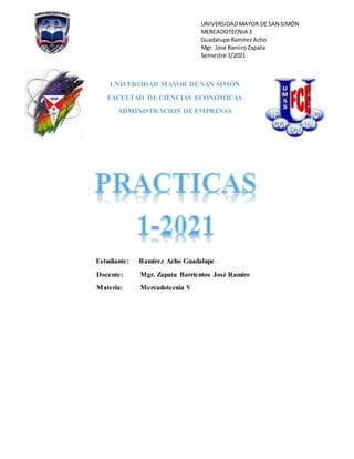 UNIVERSIDADMAYOR DE SAN SIMÓN
MERCADOTECNIA 3
Guadalupe RamírezAcho
Mgr. José RamiroZapata
Semestre 1/2021
UNIVERSIDAD MAYOR DE SAN SIMÓN
FACULTAD DE CIENCIAS ECONÓMICAS
ADMINISTRACION DE EMPRESAS
Estudiante: Ramírez Acho Guadalupe
Docente: Mgr. Zapata Barrientos José Ramiro
Materia: Mercadotecnia V
 