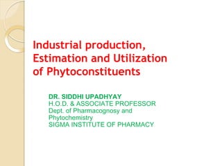 Industrial production,
Estimation and Utilization
of Phytoconstituents
DR. SIDDHI UPADHYAY
H.O.D. & ASSOCIATE PROFESSOR
Dept. of Pharmacognosy and
Phytochemistry
SIGMA INSTITUTE OF PHARMACY
 