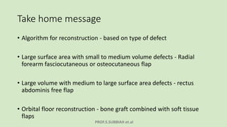 PROF.S.SUBBIAH et.al
Take home message
• Algorithm for reconstruction - based on type of defect
• Large surface area with small to medium volume defects - Radial
forearm fasciocutaneous or osteocutaneous flap
• Large volume with medium to large surface area defects - rectus
abdominis free flap
• Orbital floor reconstruction - bone graft combined with soft tissue
flaps
 