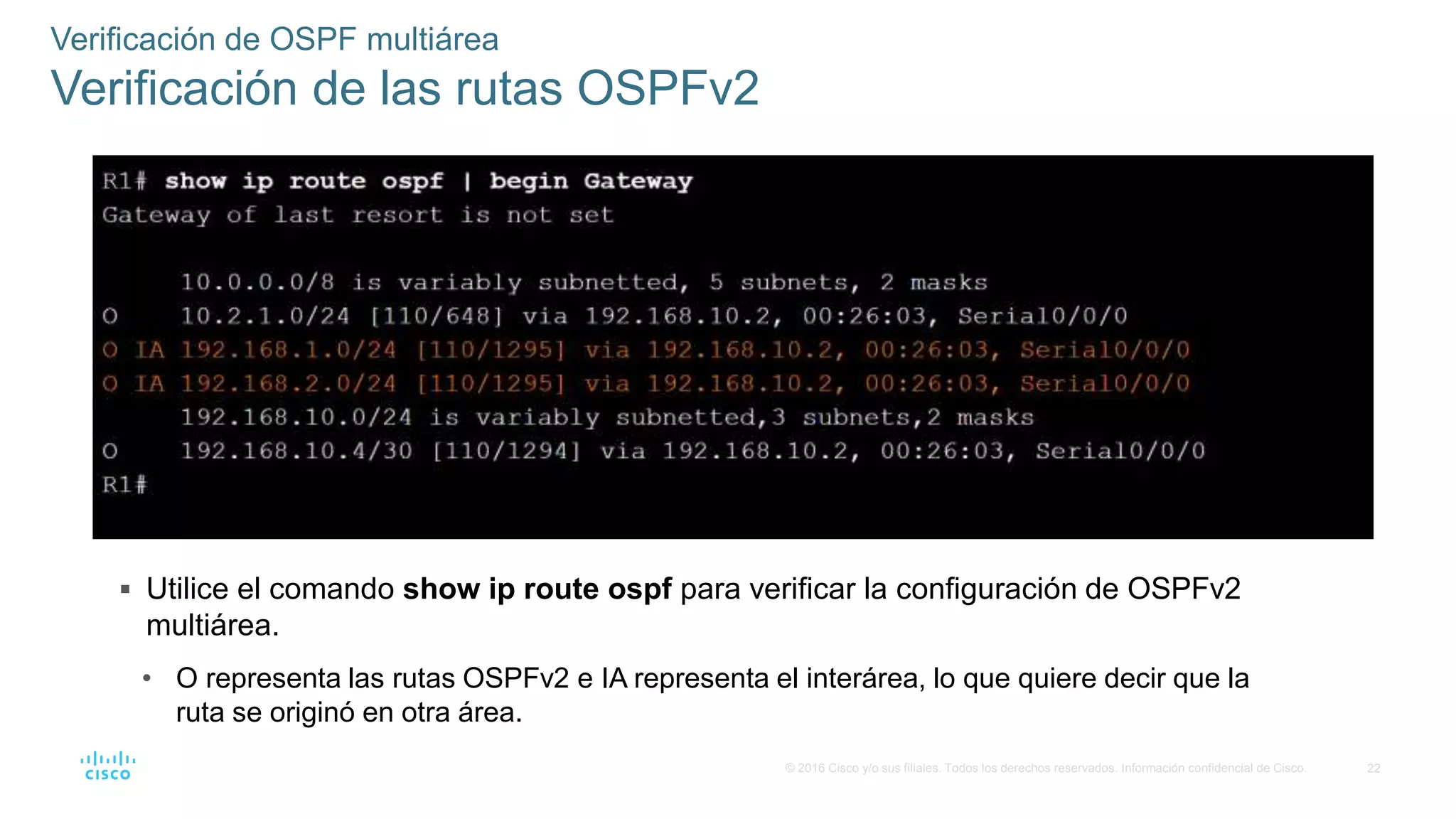 22
© 2016 Cisco y/o sus filiales. Todos los derechos reservados. Información confidencial de Cisco.
 Utilice el comando show ip route ospf para verificar la configuración de OSPFv2
multiárea.
• O representa las rutas OSPFv2 e IA representa el interárea, lo que quiere decir que la
ruta se originó en otra área.
Verificación de OSPF multiárea
Verificación de las rutas OSPFv2
 