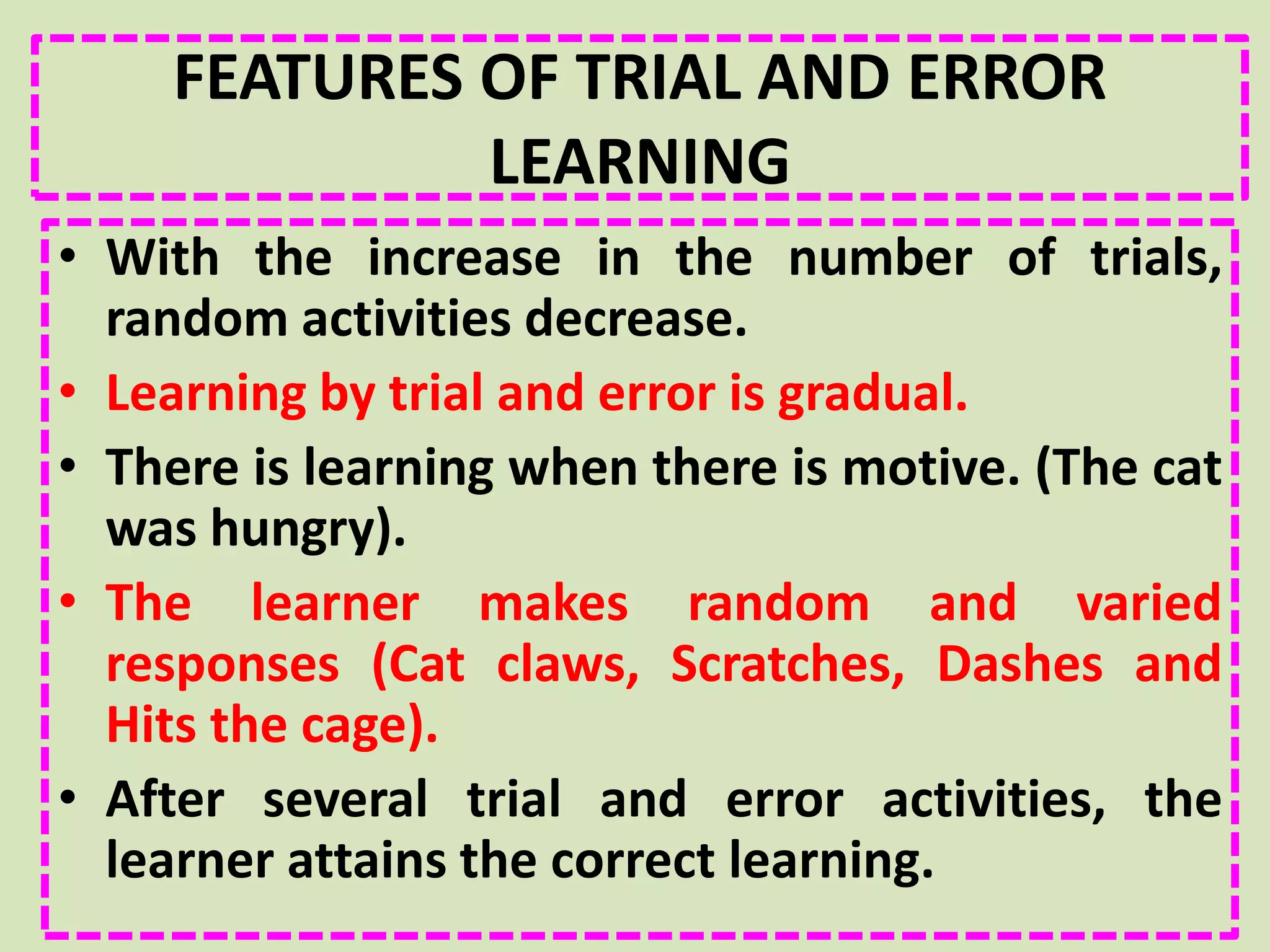 FEATURES OF TRIAL AND ERROR
LEARNING
• With the increase in the number of trials,
random activities decrease.
• Learning by trial and error is gradual.
• There is learning when there is motive. (The cat
was hungry).
• The learner makes random and varied
responses (Cat claws, Scratches, Dashes and
Hits the cage).
• After several trial and error activities, the
learner attains the correct learning.
 