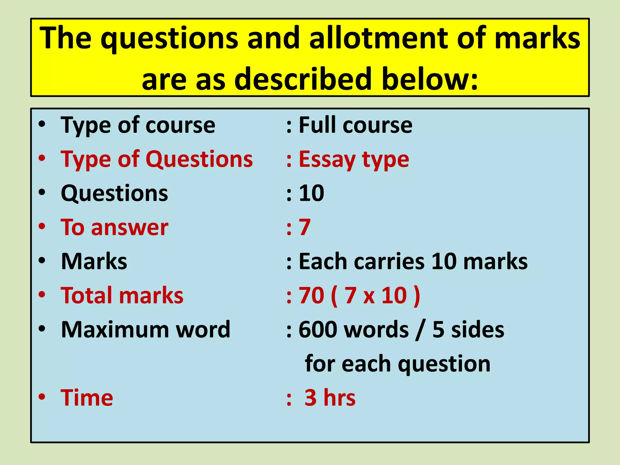 The questions and allotment of marks
are as described below:
• Type of course : Full course
• Type of Questions : Essay type
• Questions : 10
• To answer : 7
• Marks : Each carries 10 marks
• Total marks : 70 ( 7 x 10 )
• Maximum word : 600 words / 5 sides
for each question
• Time : 3 hrs
 