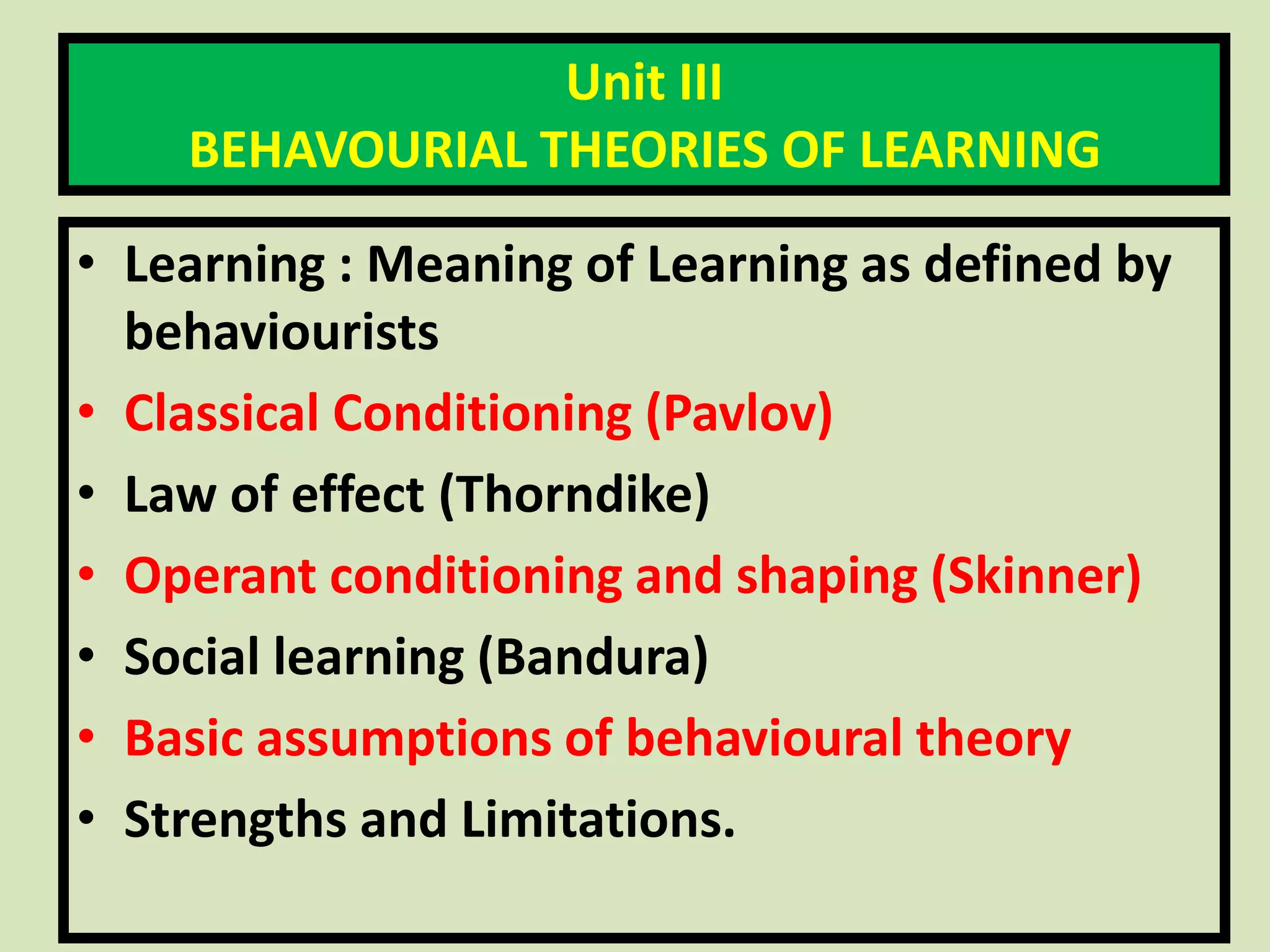Unit III
BEHAVOURIAL THEORIES OF LEARNING
• Learning : Meaning of Learning as defined by
behaviourists
• Classical Conditioning (Pavlov)
• Law of effect (Thorndike)
• Operant conditioning and shaping (Skinner)
• Social learning (Bandura)
• Basic assumptions of behavioural theory
• Strengths and Limitations.
 
