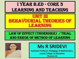 I Year B.Ed - CORE 3
LEARNING AND TEACHING
Ms R SRIDEVI
Assistant Professor, Pedagogy of Mathematics,
Loyola College of Education
Chennai 34
UNIT III
BEHAVOURIAL THEORIES OF
LEARNING
Law of effect (Thorndike) / Trial
and Error of Method of Learning
 
