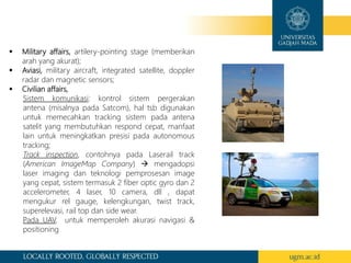  Military affairs, artilery-pointing stage (memberikan
arah yang akurat);
 Aviasi, military aircraft, integrated satellite, doppler
radar dan magnetic sensors;
 Civilian affairs,
Sistem komunikasi: kontrol sistem pergerakan
antena (misalnya pada Satcom), hal tsb digunakan
untuk memecahkan tracking sistem pada antena
satelit yang membutuhkan respond cepat, manfaat
lain untuk meningkatkan presisi pada autonomous
tracking;
Track inspection, contohnya pada Laserail track
(American ImageMap Company)  mengadopsi
laser imaging dan teknologi pemprosesan image
yang cepat, sistem termasuk 2 fiber optic gyro dan 2
accelerometer, 4 laser, 10 camera, dll , dapat
mengukur rel gauge, kelengkungan, twist track,
superelevasi, rail top dan side wear.
Pada UAV, untuk memperoleh akurasi navigasi &
positioning
 