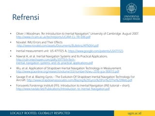 Refrensi
• Oliver J Woodman, “An Introduction to Inertial Navigation.” University of Cambridge. August 2007.
http://www.cl.cam.ac.uk/techreports/UCAM-CL-TR-696.pdf
• Novatel. IMU Errors and Their Effects
.http://www.novatel.com/assets/Documents/Bulletins/APN064.pdf
• Inertial measurement unit US 4711125 A. https://www.google.com/patents/US4711125
• Nawrat A, et al. Inertial Navigation Systems and Its Practical Applications.
http://cdn.intechopen.com/pdfs/39779/InTech-
Inertial_navigation_systems_and_its_practical_applications.pdf
• Wu, et al. Application of Strapdown Inertial Navigation Technology in Measurement.
http://www.ijcaonline.org/research/volume133/number14/wu-2016-ijca-908113.pdf
• Savage P
, et al. Blazing Gyros - The Evolution Of Strapdown Inertial Navigation Technology For
Aircraft. http://www.strapdownassociates.com/Blazing%20Gyros%20For%20The%20Web.pdf.
• Forsvarets Forsknings Institutt (FFI). Introduction to Inertial Navigation (INS tutorial – short).
http://www.navlab.net/Publications/Introduction_to_Inertial_Navigation.pdf
 
