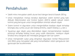 Pendahuluan
• Satelit mikro merupakan satelit ukuran kecil dengan berat di bawah 200 kg
• Untuk menjalankan misinya tersebut diperlukan sistem kontrol yang baik.
Attitude Determination and Control System (ADCS) adalah sebuah sistem
kontrol yang bertujuan untuk mengendalikan orientasi sebuah obyek
• Sistem kontrol ini digunakan untuk mengendalikan keadaan obyek terhadap
kerangka atau sumbu acuan dari bidang tertentu, seperti bidang x, y, dan z.
• Tujuannya agar obyek yang dikendalikan dapat mempertahankan keadaan
posisinya terhadap bidang acuan yang sudah ditentukan, meskipun obyek
tersebut terus bergerak dan mendapat gangguan dari luar system
• Untuk memperoleh sudut yang diinginkan digunakan Inertial Measurement
Unit (IMU) yang merupakan alat yang memanfaatkan sistem pengukuran dari
gyroscope dan accelerometer.
 
