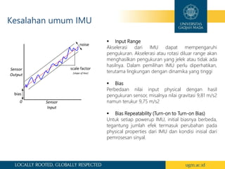 Kesalahan umum IMU
 Input Range
Akselerasi dari IMU dapat mempengaruhi
pengukuran. Akselerasi atau rotasi diluar range akan
menghasilkan pengukuran yang jelek atau tidak ada
hasilnya. Dalam pemilihan IMU perlu diperhatikan,
terutama lingkungan dengan dinamika yang tinggi
 Bias
Perbedaan nilai input physical dengan hasil
pengukuran sensor, misalnya nilai gravitasi 9,81 m/s2
namun terukur 9,75 m/s2
 Bias Repeatability (Turn-on to Turn-on Bias)
Untuk setiap powerup IMU, initial biasnya berbeda,
tegantung jumlah efek termasuk perubahan pada
physical properties dari IMU dan kondisi inisial dari
pemrosesan sinyal.
 