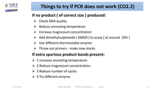 •
If no product ( of correct size ) produced:
 Check DNA quality
 Reduce annealing temperature
 Increase magnesium concentration
 Add dimethylsulphoxide ( DMSO ) to assay ( at around 10% )
 Use different thermostable enzyme
 Throw out primers - make new stocks
If extra spurious product bands present:
 1 Increase annealing temperature
 2 Reduce magnesium concentration
 3 Reduce number of cycles
 4 Try different enzyme
2 July 2021 Abhijit Debnath BP605T and Biotech Unit-2 17
Things to try if PCR does not work (CO2.2)
 