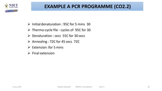  Initial denaturation : 95C for 5 mins 30
 Thermo-cycle file - cycles of 95C for 30
 Denaturation : secs 55C for 30 secs
 Annealing : 72C for 45 secs 72C
 Extension :for 5 mins
 Final extension
2 July 2021 Abhijit Debnath BP605T and Biotech Unit-2 18
EXAMPLE A PCR PROGRAMME (CO2.2)
 