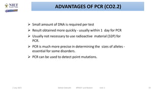  Small amount of DNA is required per test
 Result obtained more quickly - usually within 1 day for PCR
 Usually not necessary to use radioactive material (32P) for
PCR.
 PCR is much more precise in determining the sizes of alleles -
essential for some disorders.
 PCR can be used to detect point mutations.
2 July 2021 Abhijit Debnath BP605T and Biotech Unit-2 19
ADVANTAGES OF PCR (CO2.2)
 