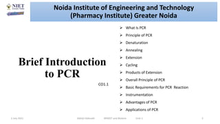 Brief Introduction
to PCR
2 July 2021 Abhijit Debnath BP605T and Biotech Unit-1 2
 What Is PCR
 Principle of PCR
 Denaturation
 Annealing
 Extension
 Cycling
 Products of Extension
 Overall Principle of PCR
 Basic Requirements for PCR Reaction
 Instrumentation
 Advantages of PCR
 Applications of PCR
CO1.1
Noida Institute of Engineering and Technology
(Pharmacy Institute) Greater Noida
 