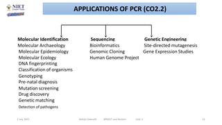 Molecular Identification Sequencing Genetic Engineering
Molecular Archaeology Bioinformatics Site-directed mutagenesis
Molecular Epidemiology Genomic Cloning Gene Expression Studies
Molecular Ecology
DNA fingerprinting
Classification of organisms
Human Genome Project
Genotyping
Pre-natal diagnosis
Mutation screening
Drug discovery
Genetic matching
Detection of pathogens
2 July 2021 Abhijit Debnath BP605T and Biotech Unit-2 21
APPLICATIONS OF PCR (CO2.2)
 