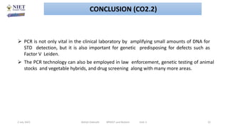  PCR is not only vital in the clinical laboratory by amplifying small amounts of DNA for
STD detection, but it is also important for genetic predisposing for defects such as
Factor V Leiden.
 The PCR technology can also be employed in law enforcement, genetic testing of animal
stocks and vegetable hybrids, and drug screening along with many more areas.
2 July 2021 Abhijit Debnath BP605T and Biotech Unit-2 22
CONCLUSION (CO2.2)
 