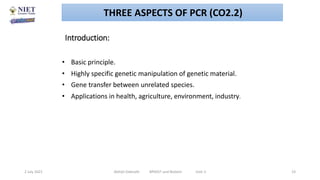 Introduction:
• Basic principle.
• Highly specific genetic manipulation of genetic material.
• Gene transfer between unrelated species.
• Applications in health, agriculture, environment, industry.
2 July 2021 Abhijit Debnath BP605T and Biotech Unit-2 23
THREE ASPECTS OF PCR (CO2.2)
 