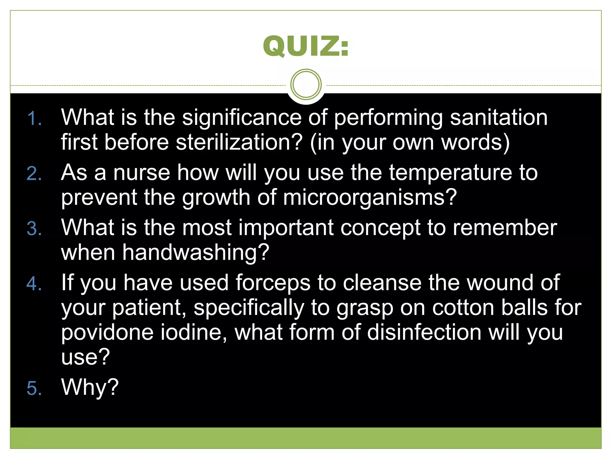 QUIZ:
1. What is the significance of performing sanitation
first before sterilization? (in your own words)
2. As a nurse how will you use the temperature to
prevent the growth of microorganisms?
3. What is the most important concept to remember
when handwashing?
4. If you have used forceps to cleanse the wound of
your patient, specifically to grasp on cotton balls for
povidone iodine, what form of disinfection will you
use?
5. Why?
 