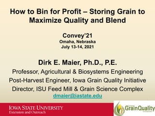 How to Bin for Profit – Storing Grain to
Maximize Quality and Blend
Convey’21
Omaha, Nebraska
July 13-14, 2021
Dirk E. Maier, Ph.D., P.E.
Professor, Agricultural & Biosystems Engineering
Post-Harvest Engineer, Iowa Grain Quality Initiative
Director, ISU Feed Mill & Grain Science Complex
dmaier@iastate.edu
 